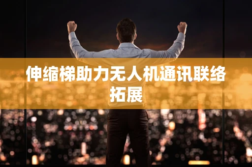 伸缩梯助力无人机通讯联络拓展