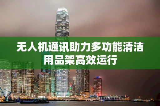 无人机通讯助力多功能清洁用品架高效运行