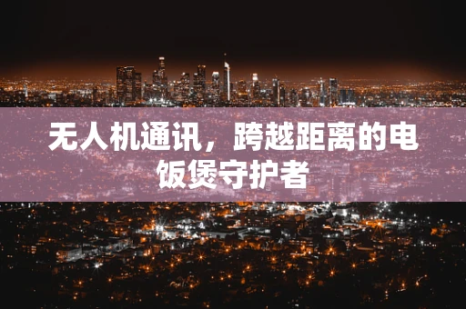 无人机通讯，跨越距离的电饭煲守护者