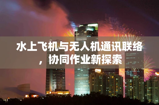 水上飞机与无人机通讯联络，协同作业新探索