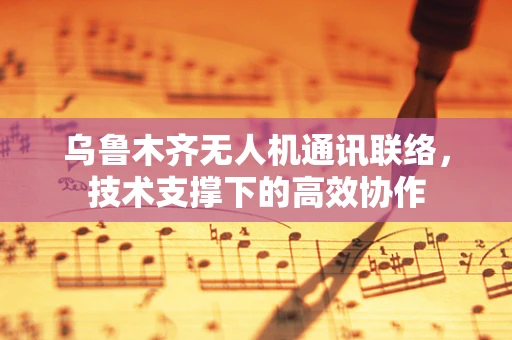 乌鲁木齐无人机通讯联络，技术支撑下的高效协作