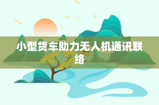 小型货车助力无人机通讯联络