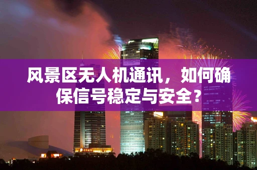 风景区无人机通讯，如何确保信号稳定与安全？