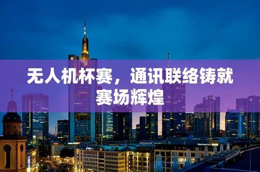 无人机杯赛，通讯联络铸就赛场辉煌