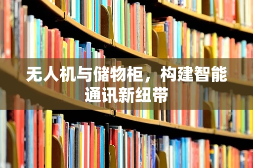 无人机与储物柜，构建智能通讯新纽带