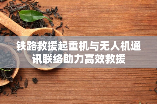 铁路救援起重机与无人机通讯联络助力高效救援
