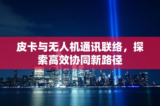 皮卡与无人机通讯联络，探索高效协同新路径