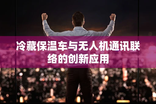 冷藏保温车与无人机通讯联络的创新应用