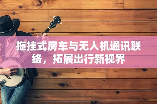 拖挂式房车与无人机通讯联络，拓展出行新视界