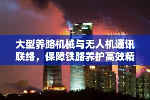 大型养路机械与无人机通讯联络，保障铁路养护高效精准