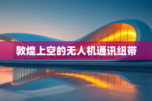 敦煌上空的无人机通讯纽带