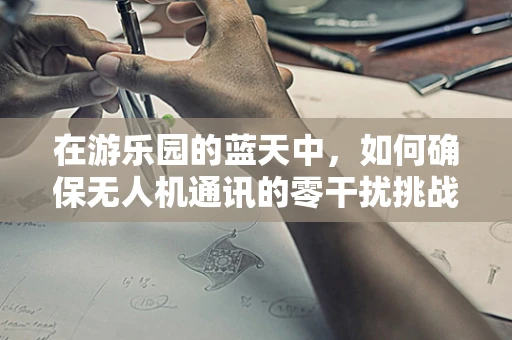 在游乐园的蓝天中，如何确保无人机通讯的零干扰挑战？