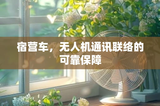 宿营车，无人机通讯联络的可靠保障