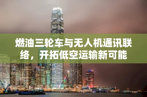 燃油三轮车与无人机通讯联络，开拓低空运输新可能
