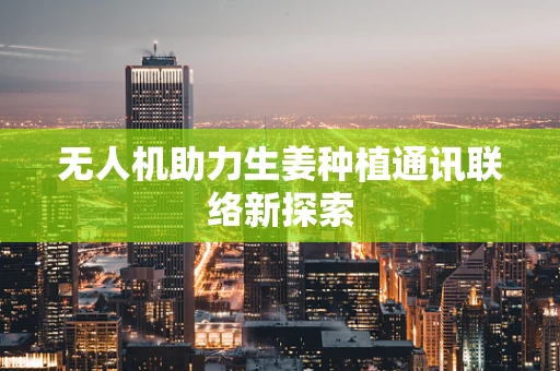无人机助力生姜种植通讯联络新探索