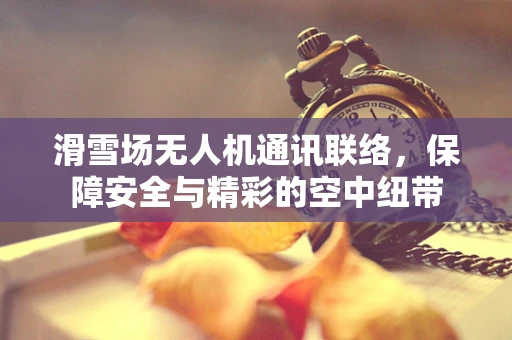 滑雪场无人机通讯联络，保障安全与精彩的空中纽带