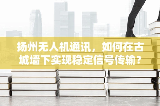 扬州无人机通讯，如何在古城墙下实现稳定信号传输？