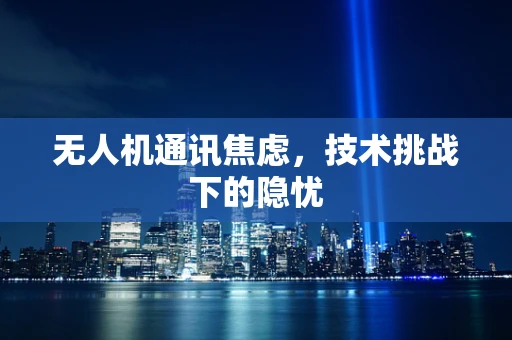 无人机通讯焦虑，技术挑战下的隐忧