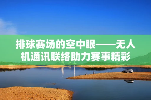 排球赛场的空中眼——无人机通讯联络助力赛事精彩