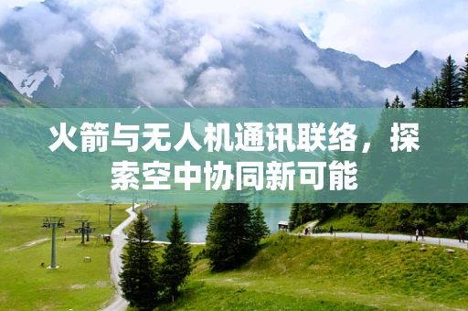 火箭与无人机通讯联络，探索空中协同新可能