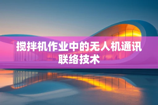 搅拌机作业中的无人机通讯联络技术