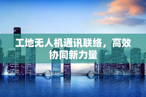 工地无人机通讯联络，高效协同新力量