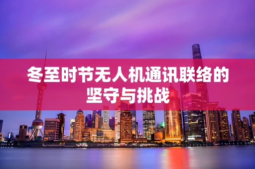 冬至时节无人机通讯联络的坚守与挑战