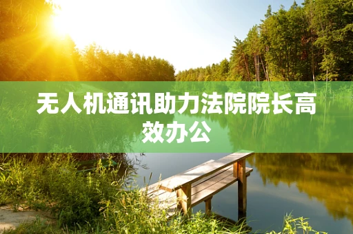 无人机通讯助力法院院长高效办公