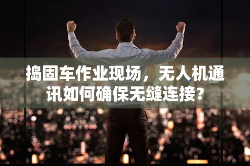 捣固车作业现场，无人机通讯如何确保无缝连接？
