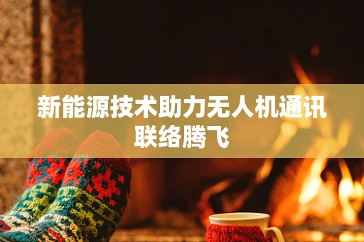 新能源技术助力无人机通讯联络腾飞