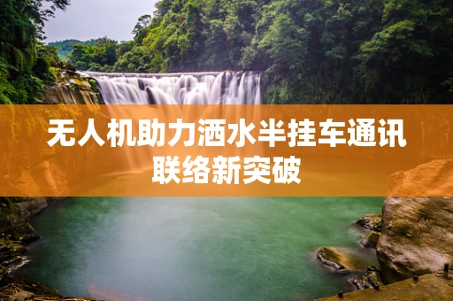 无人机助力洒水半挂车通讯联络新突破