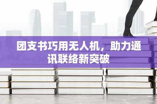 团支书巧用无人机，助力通讯联络新突破