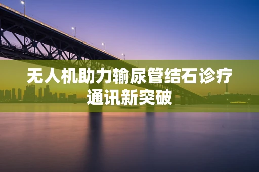 无人机助力输尿管结石诊疗通讯新突破