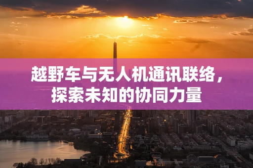 越野车与无人机通讯联络，探索未知的协同力量