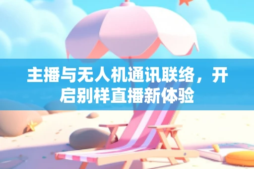 主播与无人机通讯联络，开启别样直播新体验