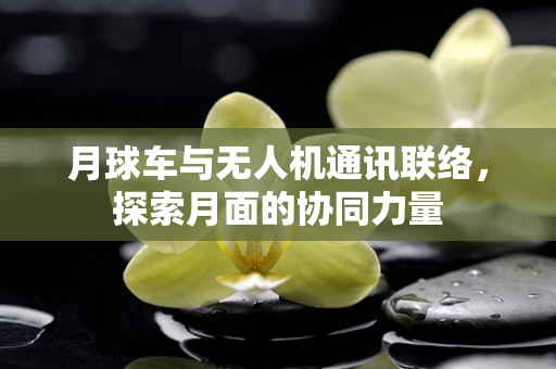 月球车与无人机通讯联络，探索月面的协同力量