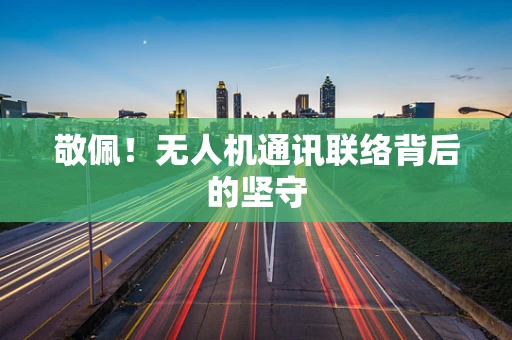 敬佩！无人机通讯联络背后的坚守