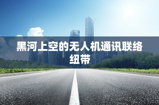 黑河上空的无人机通讯联络纽带