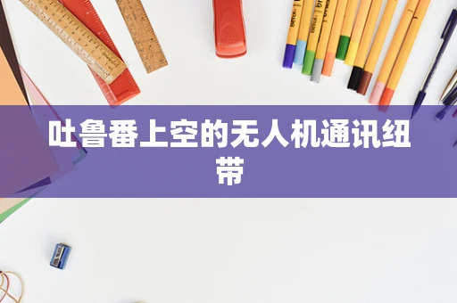 吐鲁番上空的无人机通讯纽带