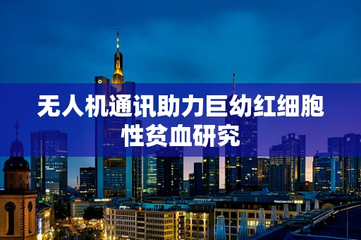 无人机通讯助力巨幼红细胞性贫血研究