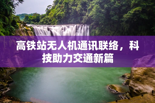 高铁站无人机通讯联络，科技助力交通新篇