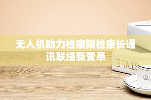 无人机助力检察院检察长通讯联络新变革