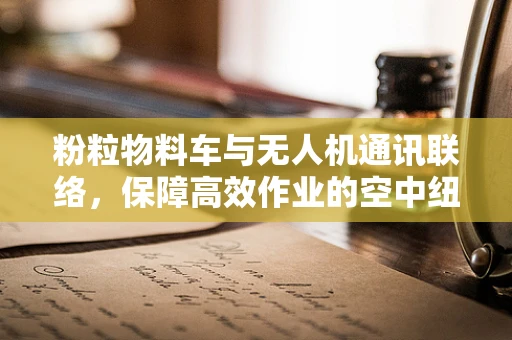 粉粒物料车与无人机通讯联络，保障高效作业的空中纽带