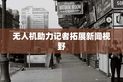无人机助力记者拓展新闻视野