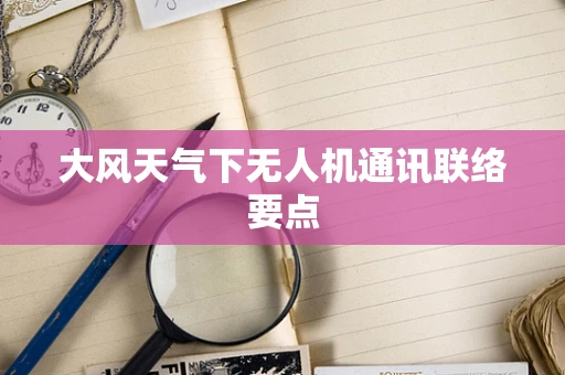 大风天气下无人机通讯联络要点