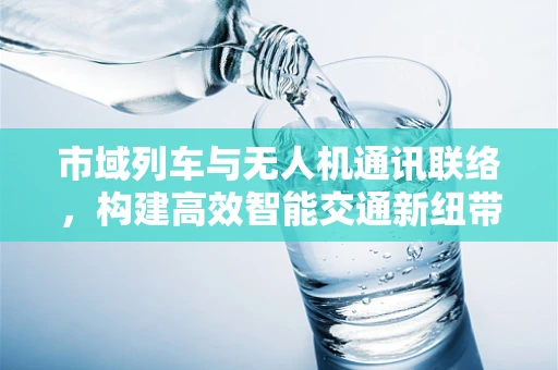 市域列车与无人机通讯联络，构建高效智能交通新纽带