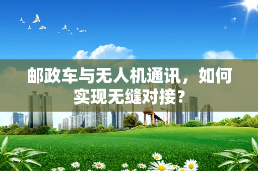 邮政车与无人机通讯，如何实现无缝对接？