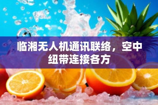 临湘无人机通讯联络，空中纽带连接各方