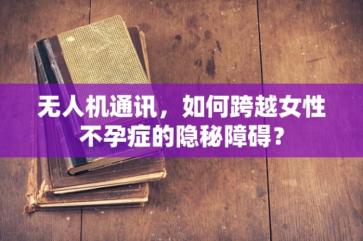 无人机通讯，如何跨越女性不孕症的隐秘障碍？
