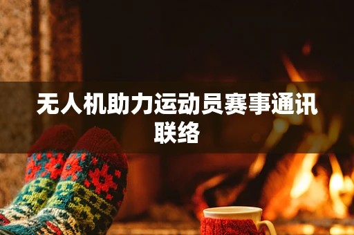 无人机助力运动员赛事通讯联络
